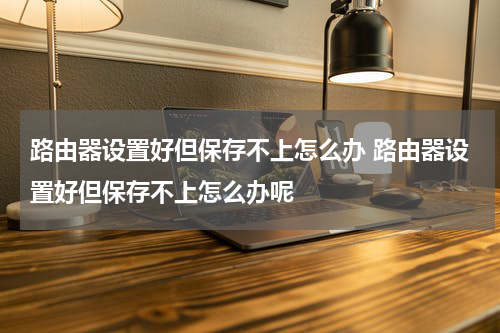 路由器设置好但保存不上怎么办 路由器设置好但保存不上怎么办呢