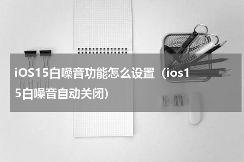 iOS15白噪音功能怎么设置（ios15白噪音自动关闭）