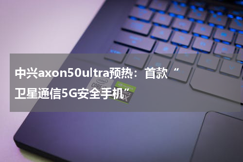 中兴axon50ultra预热：首款“卫星通信5G安全手机”