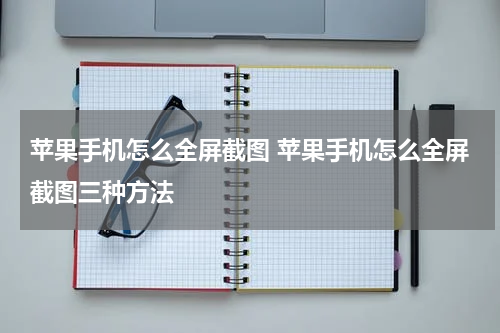 苹果手机怎么全屏截图 苹果手机怎么全屏截图三种方法