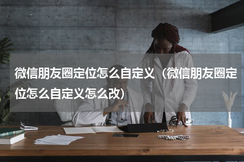 微信朋友圈定位怎么自定义（微信朋友圈定位怎么自定义怎么改）