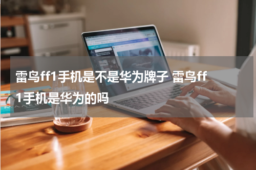 雷鸟ff1手机是不是华为牌子 雷鸟ff1手机是华为的吗