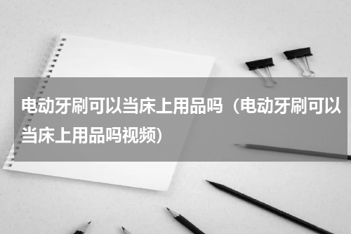 电动牙刷可以当床上用品吗（电动牙刷可以当床上用品吗视频）