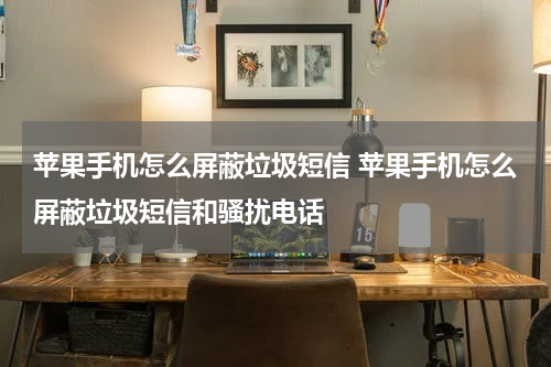 苹果手机怎么屏蔽垃圾短信 苹果手机怎么屏蔽垃圾短信和骚扰电话