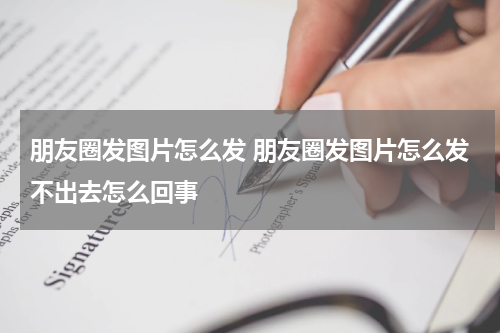 朋友圈发图片怎么发 朋友圈发图片怎么发不出去怎么回事