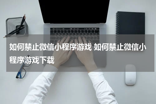 如何禁止微信小程序游戏 如何禁止微信小程序游戏下载
