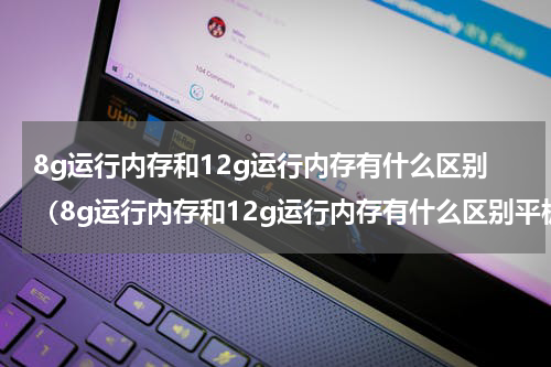 8g运行内存和12g运行内存有什么区别（8g运行内存和12g运行内存有什么区别平板电脑）
