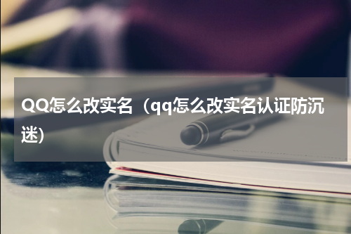 QQ怎么改实名（qq怎么改实名认证防沉迷）