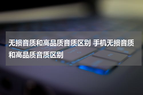 无损音质和高品质音质区别 手机无损音质和高品质音质区别
