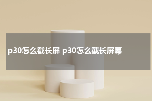 p30怎么截长屏 p30怎么截长屏幕