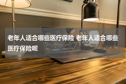 老年人适合哪些医疗保险 老年人适合哪些医疗保险呢