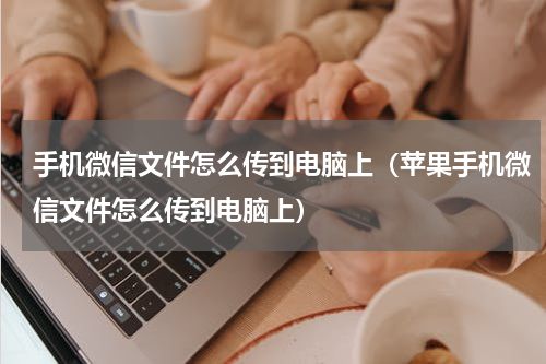 手机微信文件怎么传到电脑上（苹果手机微信文件怎么传到电脑上）