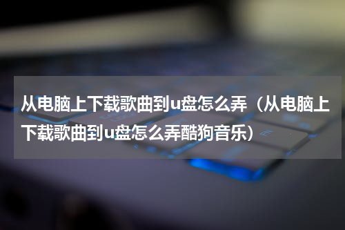 从电脑上下载歌曲到u盘怎么弄（从电脑上下载歌曲到u盘怎么弄酷狗音乐）