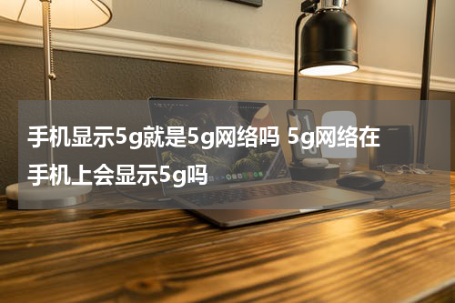 手机显示5g就是5g网络吗 5g网络在手机上会显示5g吗