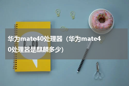 华为mate40处理器（华为mate40处理器是麒麟多少）