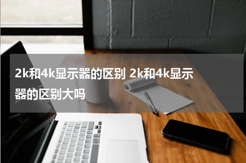 2k和4k显示器的区别 2k和4k显示器的区别大吗