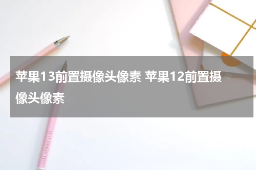 苹果13前置摄像头像素 苹果12前置摄像头像素