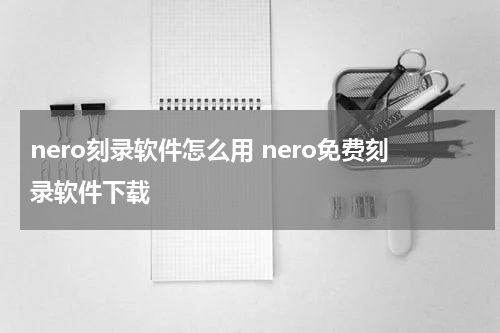 nero刻录软件怎么用 nero免费刻录软件下载