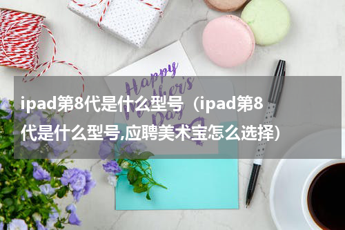 ipad第8代是什么型号（ipad第8代是什么型号,应聘美术宝怎么选择）