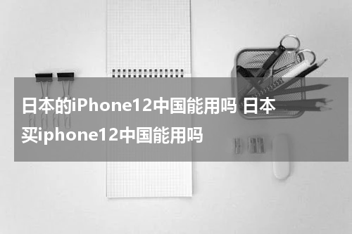 日本的iPhone12中国能用吗 日本买iphone12中国能用吗