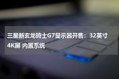 三星新玄龙骑士G7显示器开售：32英寸4K屏 内置系统
