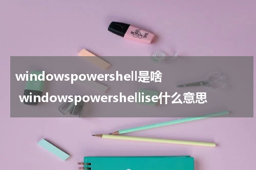 windowspowershell是啥 windowspowershellise什么意思