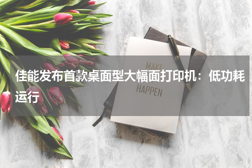 佳能发布首款桌面型大幅面打印机：低功耗运行