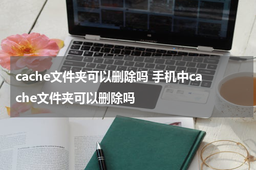 cache文件夹可以删除吗 手机中cache文件夹可以删除吗