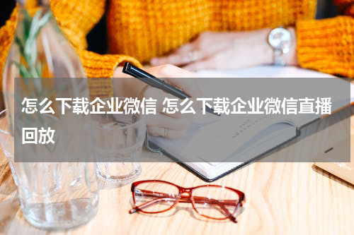 怎么下载企业微信 怎么下载企业微信直播回放