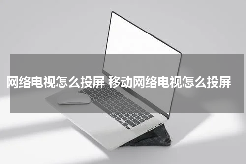 网络电视怎么投屏 移动网络电视怎么投屏