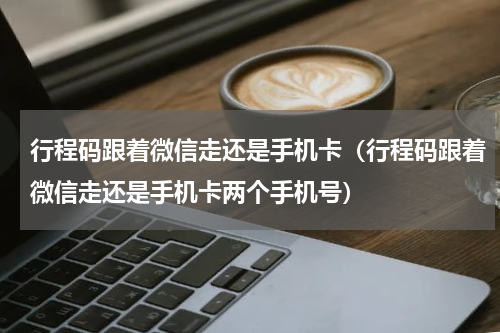 行程码跟着微信走还是手机卡（行程码跟着微信走还是手机卡两个手机号）
