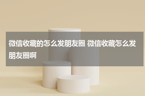 微信收藏的怎么发朋友圈 微信收藏怎么发朋友圈啊