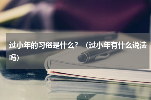 过小年的习俗是什么？（过小年有什么说法吗）