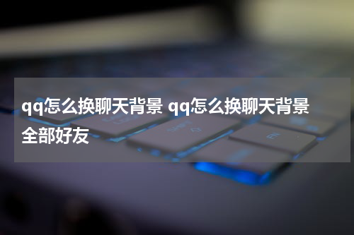 qq怎么换聊天背景 qq怎么换聊天背景全部好友