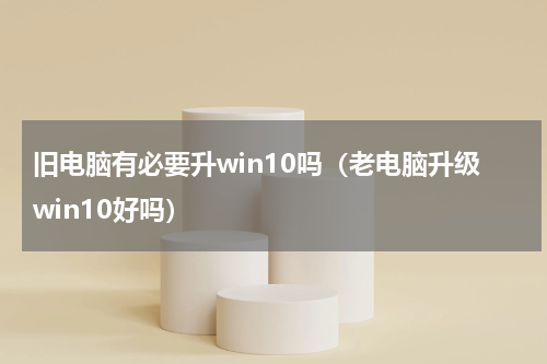 旧电脑有必要升win10吗（老电脑升级win10好吗）