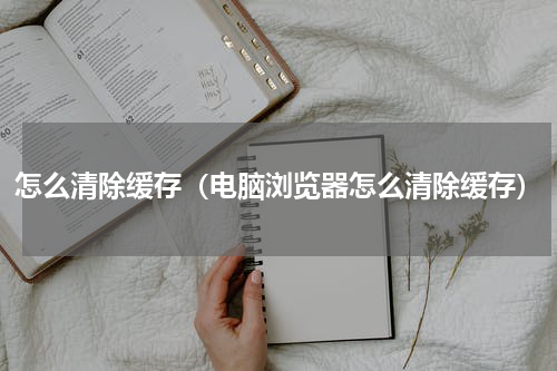 怎么清除缓存（电脑浏览器怎么清除缓存）