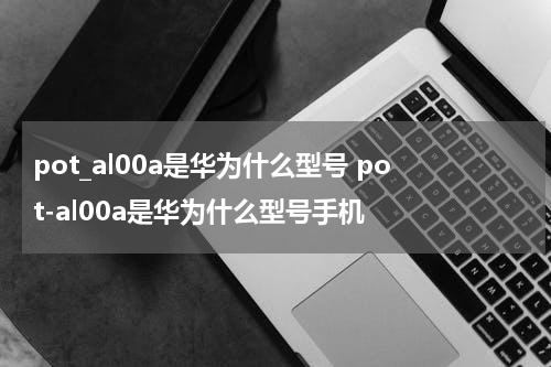 pot_al00a是华为什么型号 pot-al00a是华为什么型号手机