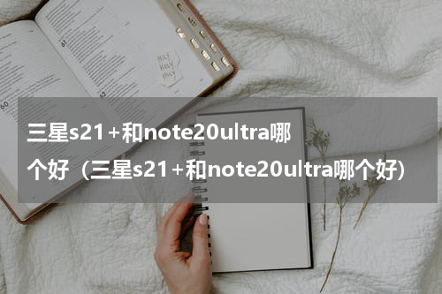 三星s21+和note20ultra哪个好（三星s21+和note20ultra哪个好）