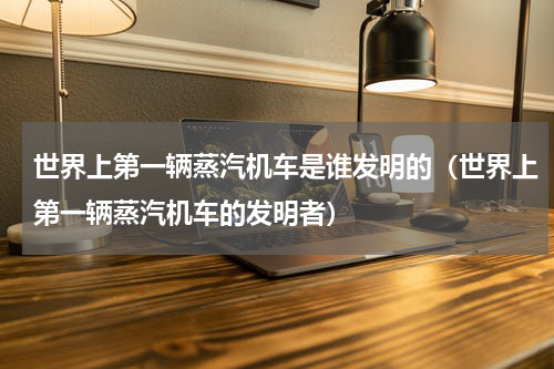 世界上第一辆蒸汽机车是谁发明的（世界上第一辆蒸汽机车的发明者）