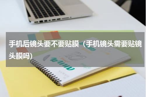 手机后镜头要不要贴膜（手机镜头需要贴镜头膜吗）