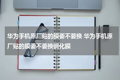 华为手机原厂贴的膜要不要换 华为手机原厂贴的膜要不要换钢化膜