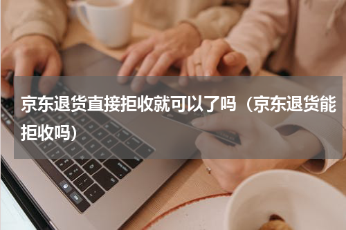 京东退货直接拒收就可以了吗（京东退货能拒收吗）