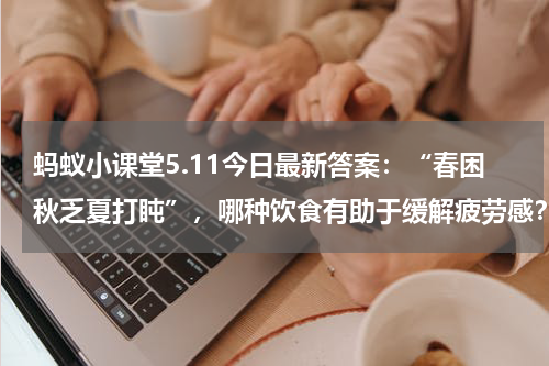 蚂蚁小课堂5.11今日最新答案：“春困秋乏夏打盹”，哪种饮食有助于缓解疲劳感？