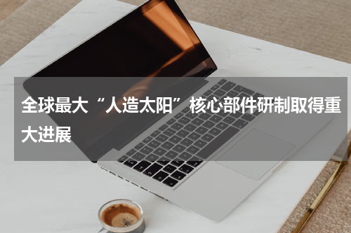 全球最大“人造太阳”核心部件研制取得重大进展