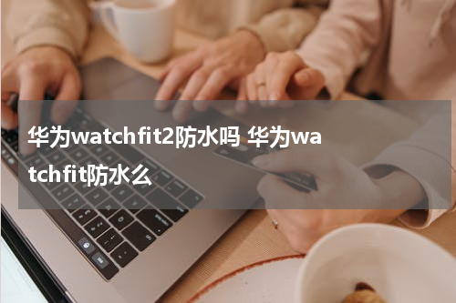 华为watchfit2防水吗 华为watchfit防水么