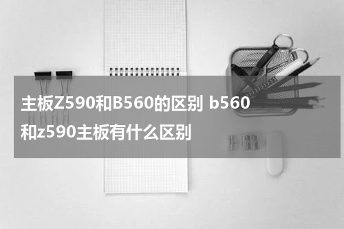 主板Z590和B560的区别 b560和z590主板有什么区别