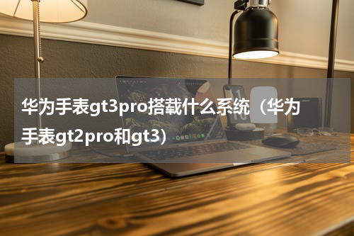 华为手表gt3pro搭载什么系统（华为手表gt2pro和gt3）