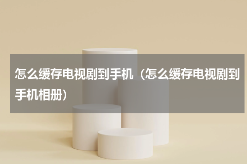怎么缓存电视剧到手机（怎么缓存电视剧到手机相册）