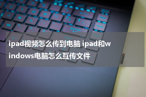 ipad视频怎么传到电脑 ipad和windows电脑怎么互传文件