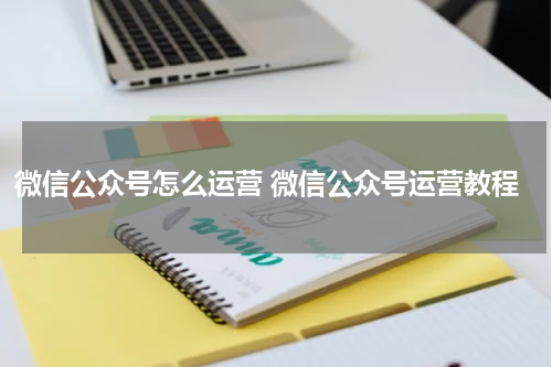 微信公众号怎么运营 微信公众号运营教程